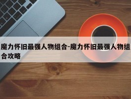 魔力怀旧最强人物组合-魔力怀旧最强人物组合攻略