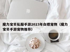 魔力宝物私服手游2023年白嫖宠物（魔力宝物手游宠物保举）