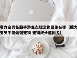 魔力宝贝私服手游变态版宠物图鉴在哪（魔力宝贝手游最强宠物 宠物成长值排名）